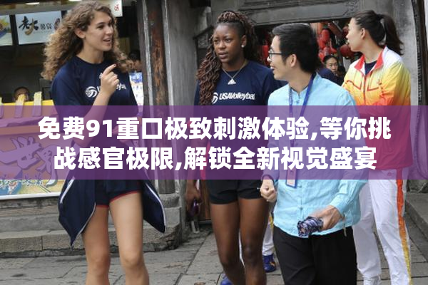 免费91重口极致刺激体验,等你挑战感官极限,解锁全新视觉盛宴