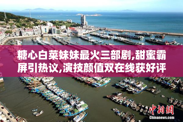 糖心白菜妹妹最火三部剧,甜蜜霸屏引热议,演技颜值双在线获好评