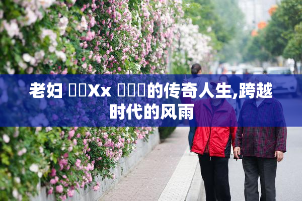 老妇 乂乂Xx 乂乂乂的传奇人生,跨越时代的风雨