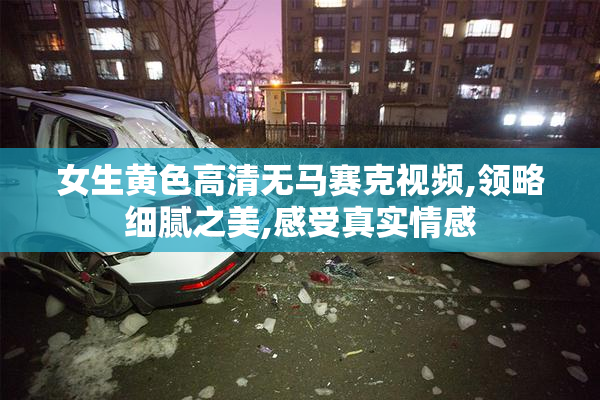 女生黄色高清无马赛克视频,领略细腻之美,感受真实情感