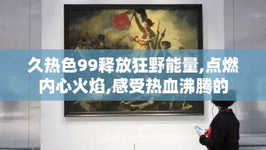 久热色99释放狂野能量,点燃内心火焰,感受热血沸腾的