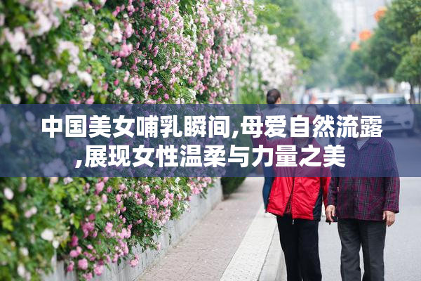 中国美女哺乳瞬间,母爱自然流露,展现女性温柔与力量之美