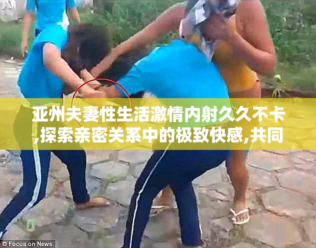 亚州夫妻性生活激情内射久久不卡,探索亲密关系中的极致快感,共同