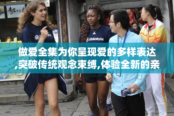 做爱全集为你呈现爱的多样表达,突破传统观念束缚,体验全新的亲密