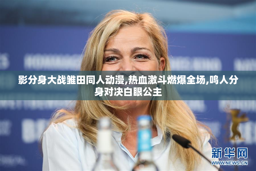 影分身大战雏田同人动漫,热血激斗燃爆全场,鸣人分身对决白眼公主