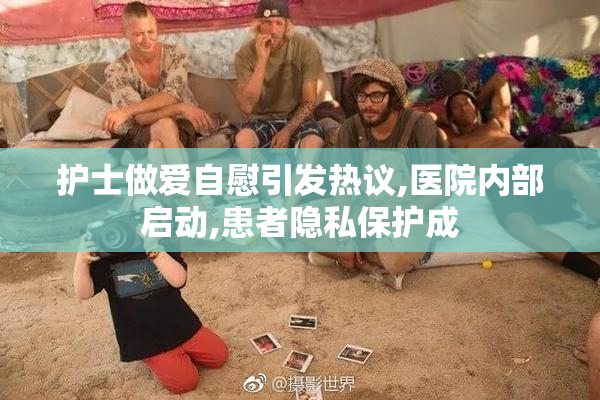 护士做爱自慰引发热议,医院内部启动,患者隐私保护成