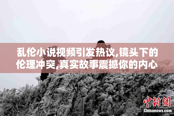 乱伦小说视频引发热议,镜头下的伦理冲突,真实故事震撼你的内心