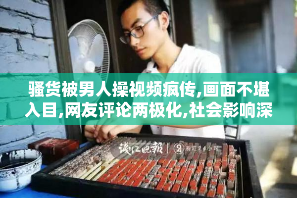骚货被男人操视频疯传,画面不堪入目,网友评论两极化,社会影响深远