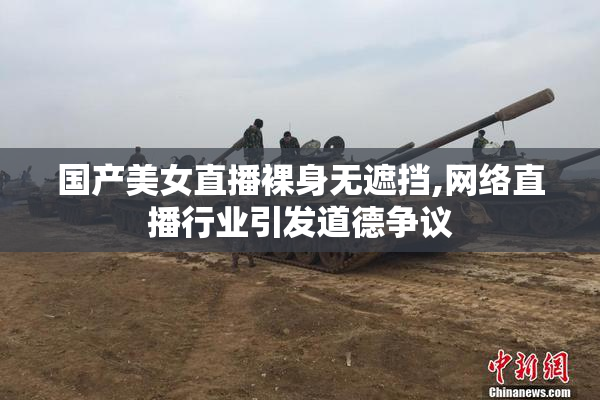 国产美女直播裸身无遮挡,网络直播行业引发道德争议
