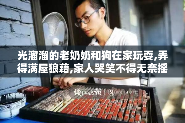 光溜溜的老奶奶和狗在家玩耍,弄得满屋狼藉,家人哭笑不得无奈摇头