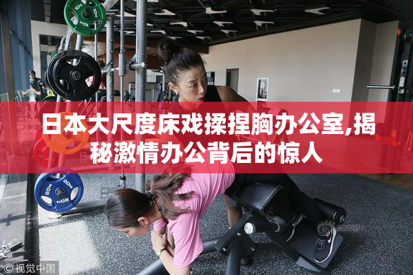 日本大尺度床戏揉捏胸办公室,揭秘激情办公背后的惊人