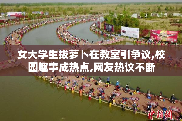 女大学生拔萝卜在教室引争议,校园趣事成热点,网友热议不断