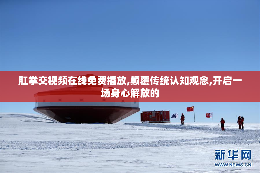 肛拳交视频在线免费播放,颠覆传统认知观念,开启一场身心解放的