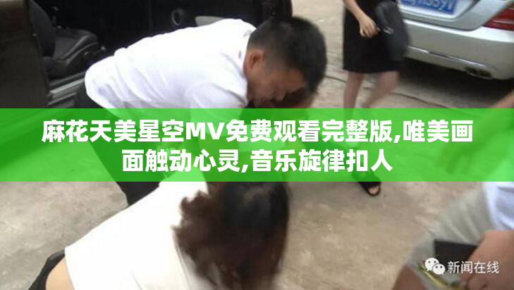 麻花天美星空MV免费观看完整版,唯美画面触动心灵,音乐旋律扣人