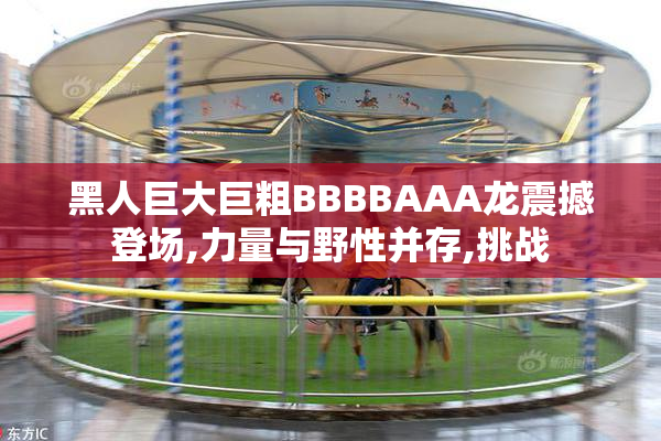 黑人巨大巨粗BBBBAAA龙震撼登场,力量与野性并存,挑战