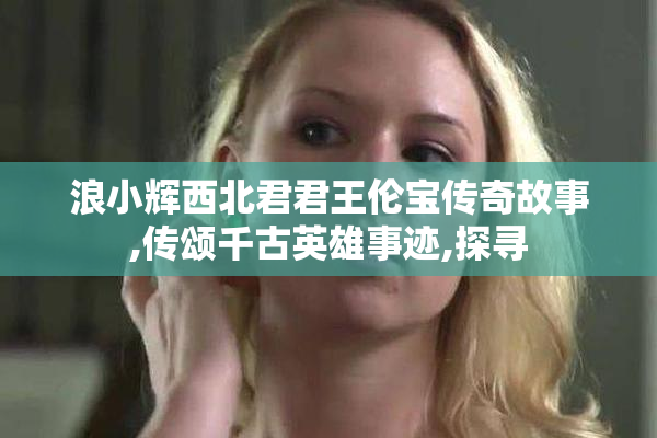 浪小辉西北君君王伦宝传奇故事,传颂千古英雄事迹,探寻