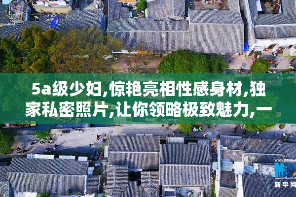 5a级少妇,惊艳亮相性感身材,独家私密照片,让你领略极致魅力,一睹