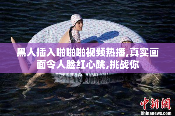 黑人插入啪啪啪视频热播,真实画面令人脸红心跳,挑战你