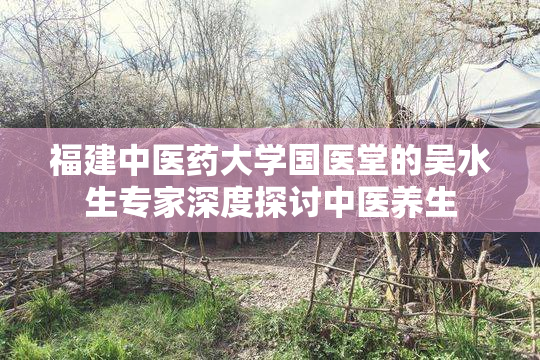 福建中医药大学国医堂的吴水生专家深度探讨中医养生