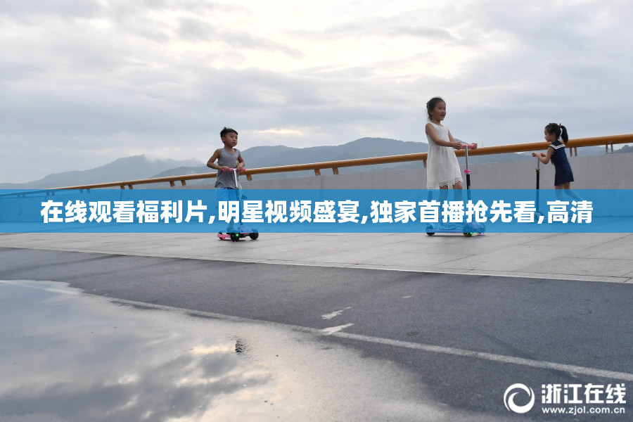 在线观看福利片,明星视频盛宴,独家首播抢先看,高清
