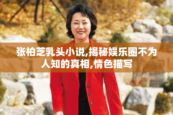 张柏芝乳头小说,揭秘娱乐圈不为人知的真相,情色描写