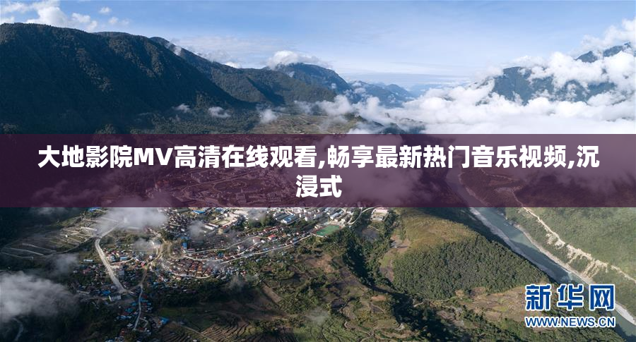 大地影院MV高清在线观看,畅享最新热门音乐视频,沉浸式