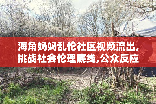 海角妈妈乱伦社区视频流出,挑战社会伦理底线,公众反应