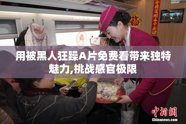 用被黑人狂躁A片免费看带来独特魅力,挑战感官极限