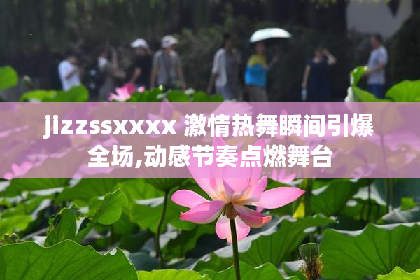 jizzssxxxx 激情热舞瞬间引爆全场,动感节奏点燃舞台