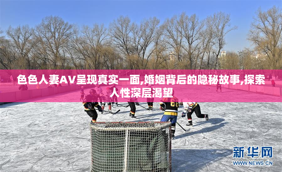 色色人妻AV呈现真实一面,婚姻背后的隐秘故事,探索人性深层渴望
