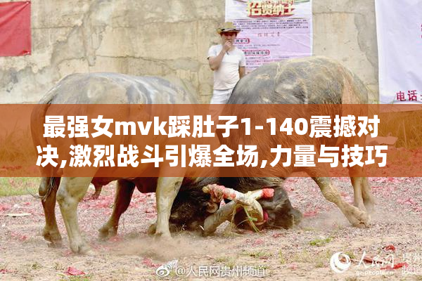最强女mvk踩肚子1-140震撼对决,激烈战斗引爆全场,力量与技巧的