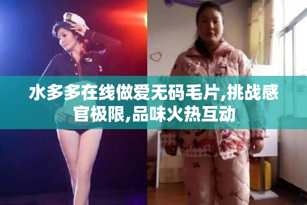水多多在线做爱无码毛片,挑战感官极限,品味火热互动