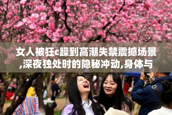 女人被狂c躁到高潮失禁震撼场景,深夜独处时的隐秘冲动,身体与