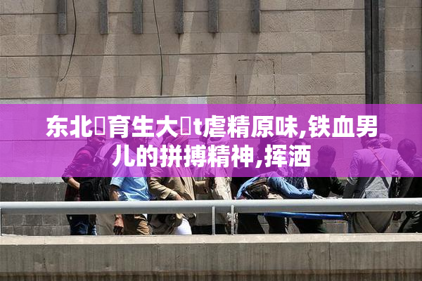 东北體育生大鳮t虐精原味,铁血男儿的拼搏精神,挥洒