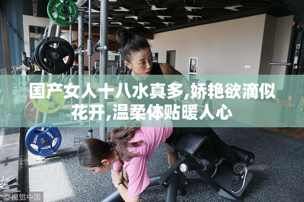 国产女人十八水真多,娇艳欲滴似花开,温柔体贴暖人心