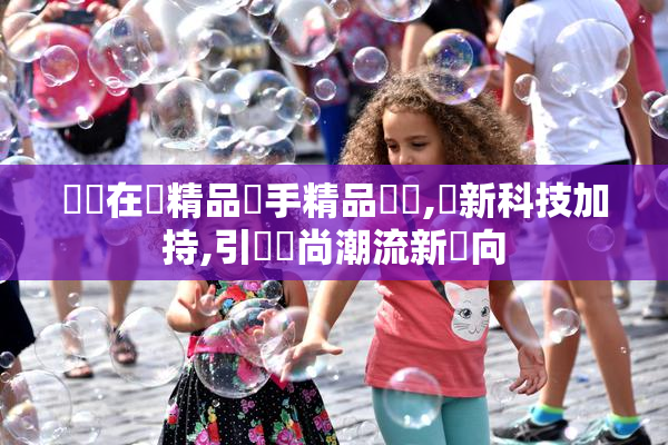 國產在綫精品攜手精品設計,創新科技加持,引領時尚潮流新風向
