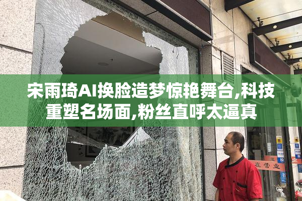 宋雨琦AI换脸造梦惊艳舞台,科技重塑名场面,粉丝直呼太逼真
