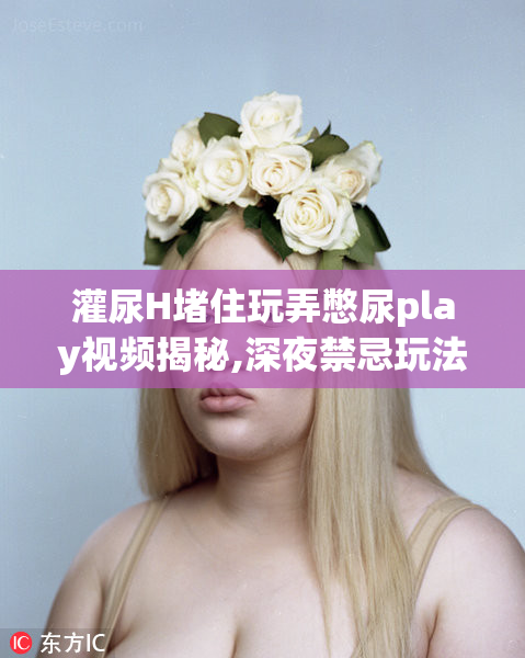 灌尿H堵住玩弄憋尿play视频揭秘,深夜禁忌玩法曝光
