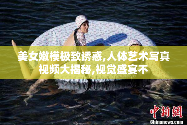 美女嫩模极致诱惑,人体艺术写真视频大揭秘,视觉盛宴不