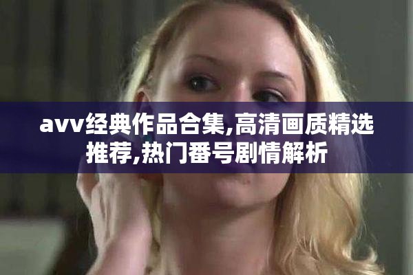 avv经典作品合集,高清画质精选推荐,热门番号剧情解析
