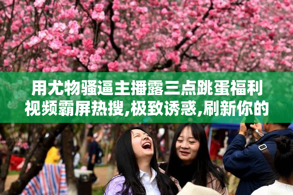 用尤物骚逼主播露三点跳蛋福利视频霸屏热搜,极致诱惑,刷新你的