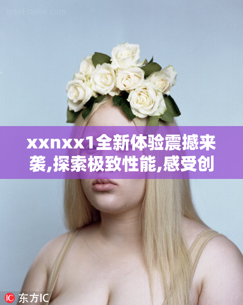 xxnxx1全新体验震撼来袭,探索极致性能,感受创新科技带来的非凡魅力