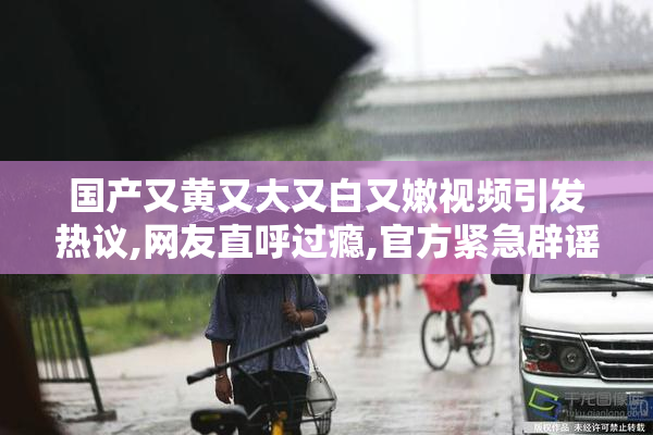 国产又黄又大又白又嫩视频引发热议,网友直呼过瘾,官方紧急辟谣