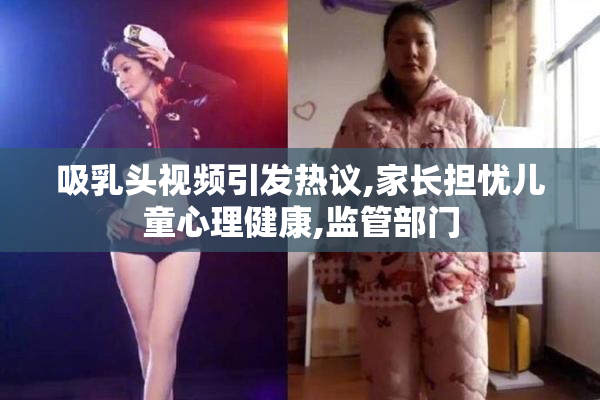 吸乳头视频引发热议,家长担忧儿童心理健康,监管部门