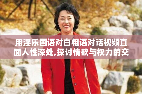 用淫乐国语对白粗语对话视频直面人性深处,探讨情欲与权力的交织