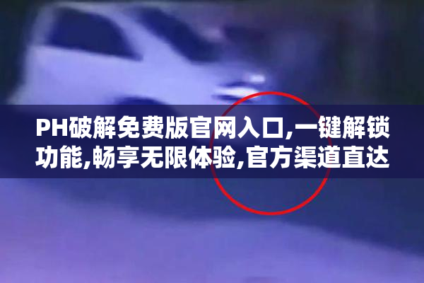 PH破解免费版官网入口,一键解锁功能,畅享无限体验,官方渠道直达
