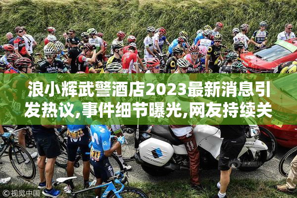 浪小辉武警酒店2023最新消息引发热议,事件细节曝光,网友持续关注