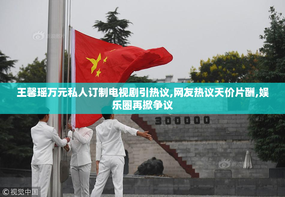 王馨瑶万元私人订制电视剧引热议,网友热议天价片酬,娱乐圈再掀争议