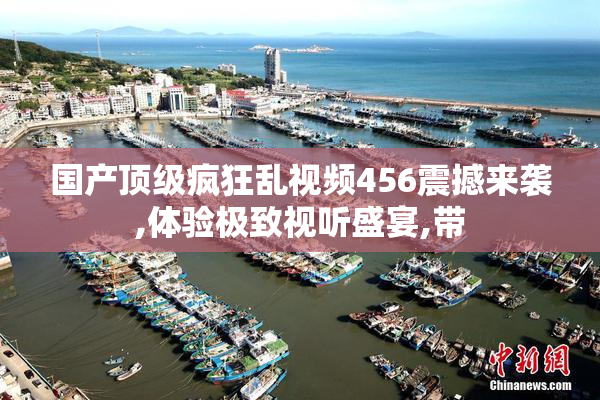 国产顶级疯狂乱视频456震撼来袭,体验极致视听盛宴,带