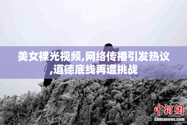 美女裸光视频,网络传播引发热议,道德底线再遭挑战